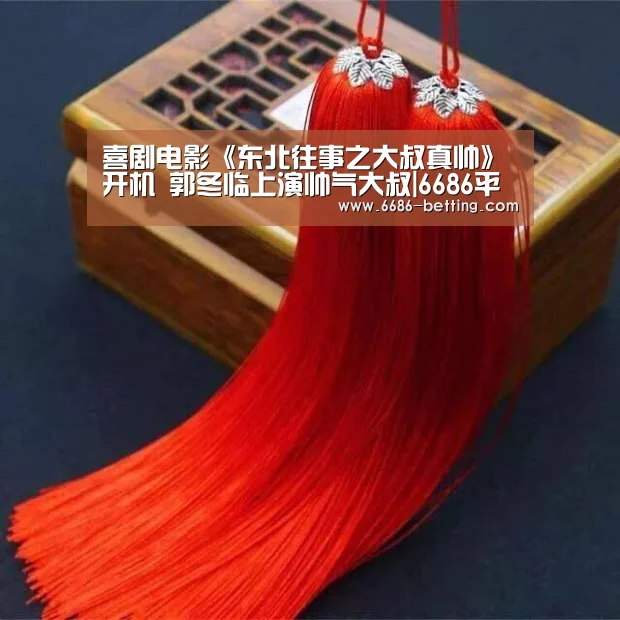 喜剧电影《东北往事之大叔真帅》开机 郭冬临上演帅气大叔|6686平台(图4) 6686下载